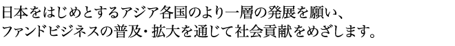 日本をはじめとするアジア各国のより一層の発展を願い、ファンドビジネスの普及・拡大を通じて社会貢献をめざします。