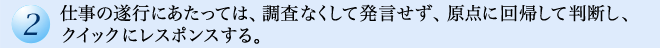 仕事の遂行にあたっては、調査なくして発言せず、原点に回帰して判断し、クイックにレスポンスする。