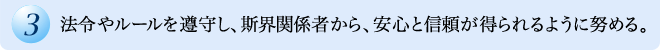 法令やルールを遵守し、斯界関係者から、安心と信頼が得られるように努める。