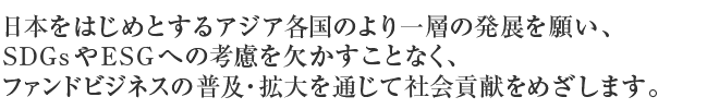 日本をはじめとするアジア各国のより一層の発展を願い、ファンドビジネスの普及・拡大を通じて社会貢献をめざします。