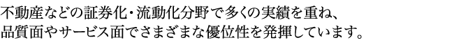 不動産などの証券化・流動化分野で多くの実績を重ね、品質面やサービス面でさまざまな優位性を発揮しています。