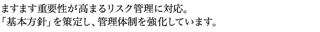 ますます重要性が高まるリスク管理に対応。 「基本方針」を策定し、管理体制を強化しています。