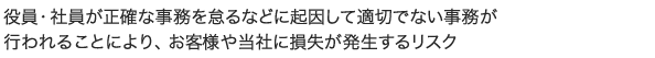 役員・社員が正確な事務を怠るなどに起因して適切でない事務が行われることにより、お客様や当社に損失が発生するリスク