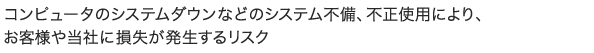 コンピュータのシステムダウンなどのシステム不備、不正使用により、お客様や当社に損失が発生するリスク