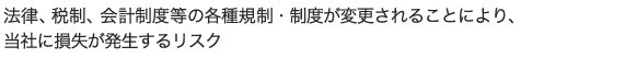 法律、税制、会計制度等の各種規制・制度が変更されることにより、当社に損失が発生するリスク