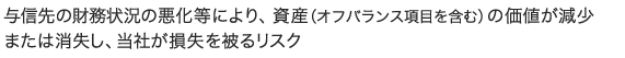 与信先の財務状況の悪化等により、資産（オフバランス項目を含む）の価値が減少または消失し、当社が損失を被るリスク