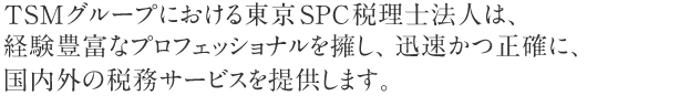 TSMグループにおける東京SPC税理士法人は、経験豊富なプロフェッショナルを擁し、迅速かつ正確に、国内外の税務サービスを提供します。