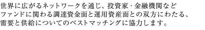 世界に広がるネットワークを通じ、投資家・金融機関などファンドに関わる調達資金面と運用資産面との双方にわたる、需要と供給についてのベストマッチングに協力します。