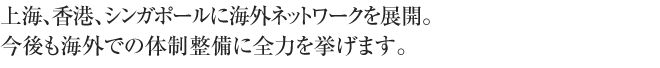 上海、香港、シンガポールに海外ネットワークを展開。今後も海外での体制整備に全力を挙げます。