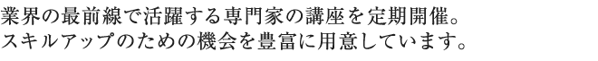 業界の最前線で活躍する専門家の講座を定期開催。スキルアップのための機会を豊富に用意しています。