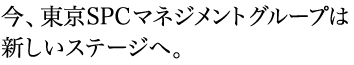 今、東京SPCマネジメントグループは新しいステージへ。