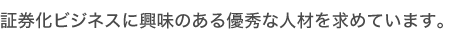 証券化ビジネスに興味のある優秀な人材を求めています。
